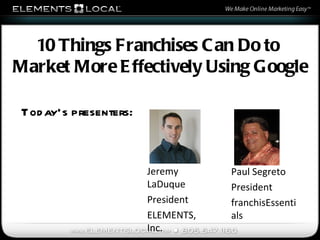 Today’s presenters: Jeremy LaDuque President ELEMENTS, Inc. 10 Things Franchises Can Do to  Market More Effectively Using Google Paul Segreto President franchisEssentials 