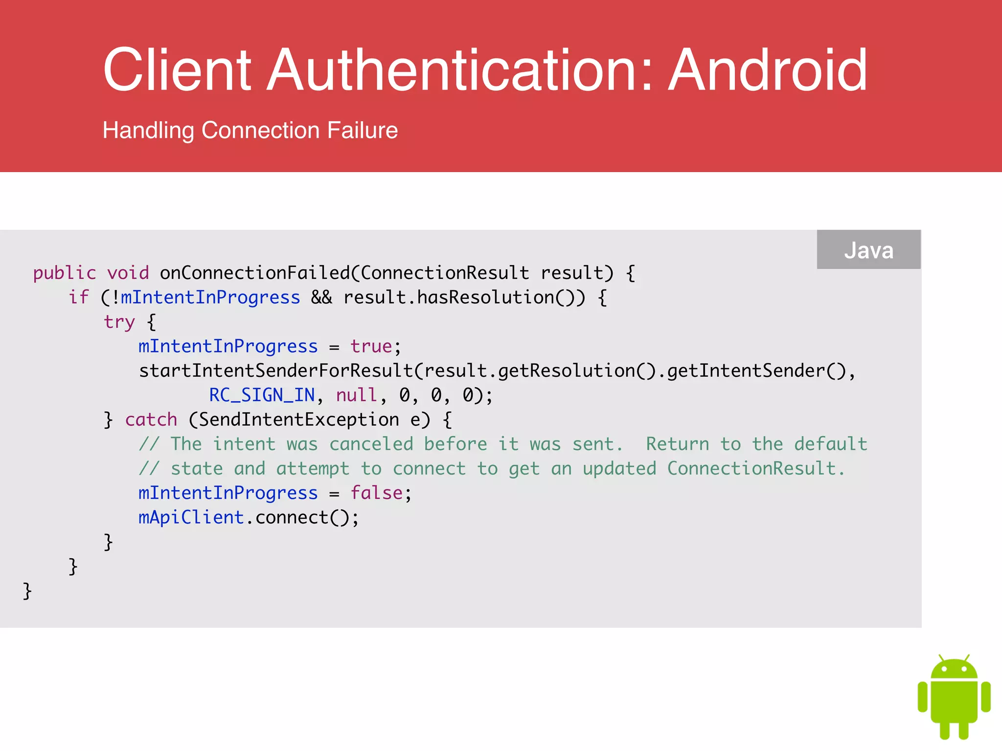 Client Authentication: Android
Handling Connection Failure
public void onConnectionFailed(ConnectionResult result) {	
	 if (!mIntentInProgress && result.hasResolution()) {	
	 	 try {	
	 	 	 mIntentInProgress = true;	
	 	 	 startIntentSenderForResult(result.getResolution().getIntentSender(),	
	 	 	 	 	 RC_SIGN_IN, null, 0, 0, 0);	
	 	 } catch (SendIntentException e) {	
	 	 	 // The intent was canceled before it was sent. Return to the default	
	 	 	 // state and attempt to connect to get an updated ConnectionResult.	
	 	 	 mIntentInProgress = false;	
	 	 	 mApiClient.connect();	
	 	 }	
	 }	
}	
Java
 