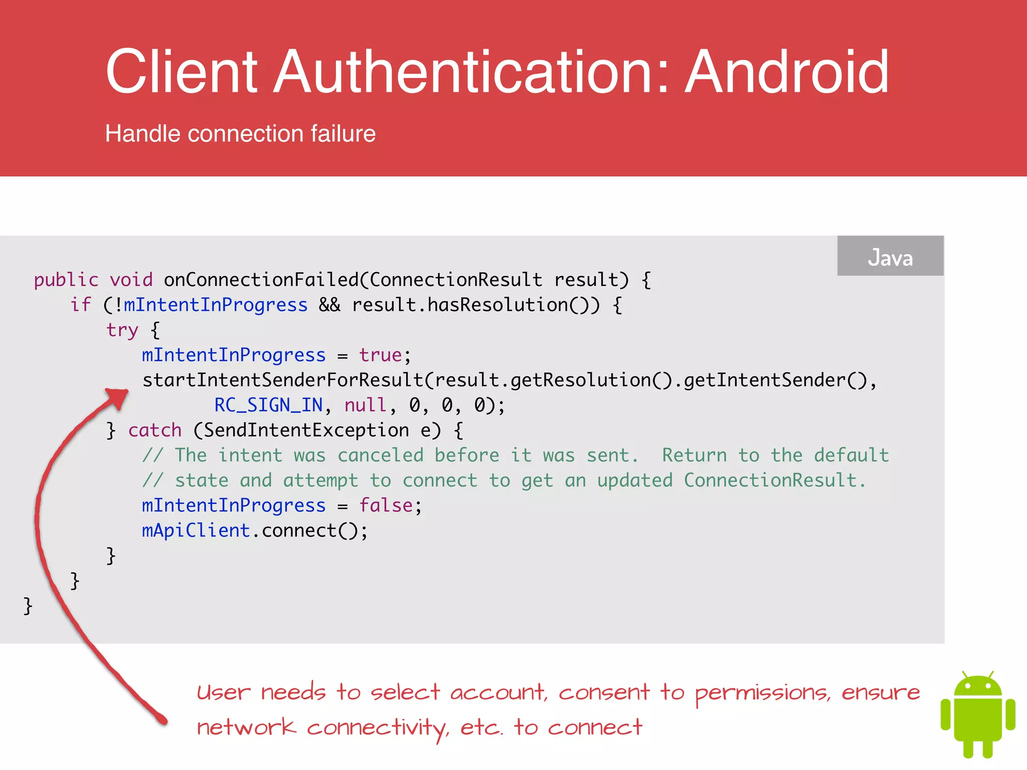 Client Authentication: Android
Handle connection failure
public void onConnectionFailed(ConnectionResult result) {	
	 if (!mIntentInProgress && result.hasResolution()) {	
	 	 try {	
	 	 	 mIntentInProgress = true;	
	 	 	 startIntentSenderForResult(result.getResolution().getIntentSender(),	
	 	 	 	 	 RC_SIGN_IN, null, 0, 0, 0);	
	 	 } catch (SendIntentException e) {	
	 	 	 // The intent was canceled before it was sent. Return to the default	
	 	 	 // state and attempt to connect to get an updated ConnectionResult.	
	 	 	 mIntentInProgress = false;	
	 	 	 mApiClient.connect();	
	 	 }	
	 }	
}	
Java
User needs to select account, consent to permissions, ensure
network connectivity, etc. to connect
 