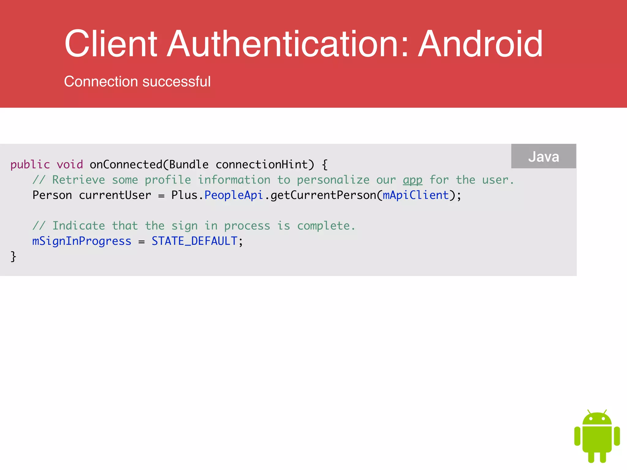 Client Authentication: Android
Connection successful
public void onConnected(Bundle connectionHint) { 	
	 // Retrieve some profile information to personalize our app for the user.	
	 Person currentUser = Plus.PeopleApi.getCurrentPerson(mApiClient);	
	
	 // Indicate that the sign in process is complete.	
	 mSignInProgress = STATE_DEFAULT;	
}
Java
 
