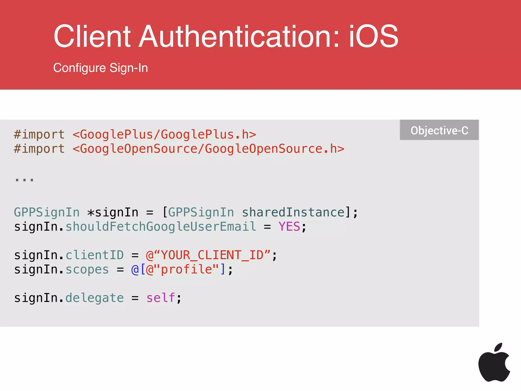 Client Authentication: iOS
Conﬁgure Sign-In
#import <GooglePlus/GooglePlus.h>
#import <GoogleOpenSource/GoogleOpenSource.h>
!
...
!
!
GPPSignIn *signIn = [GPPSignIn sharedInstance];
signIn.shouldFetchGoogleUserEmail = YES;
!
signIn.clientID = @“YOUR_CLIENT_ID”;
signIn.scopes = @[@"profile"];
signIn.delegate = self;
Objective-C
 