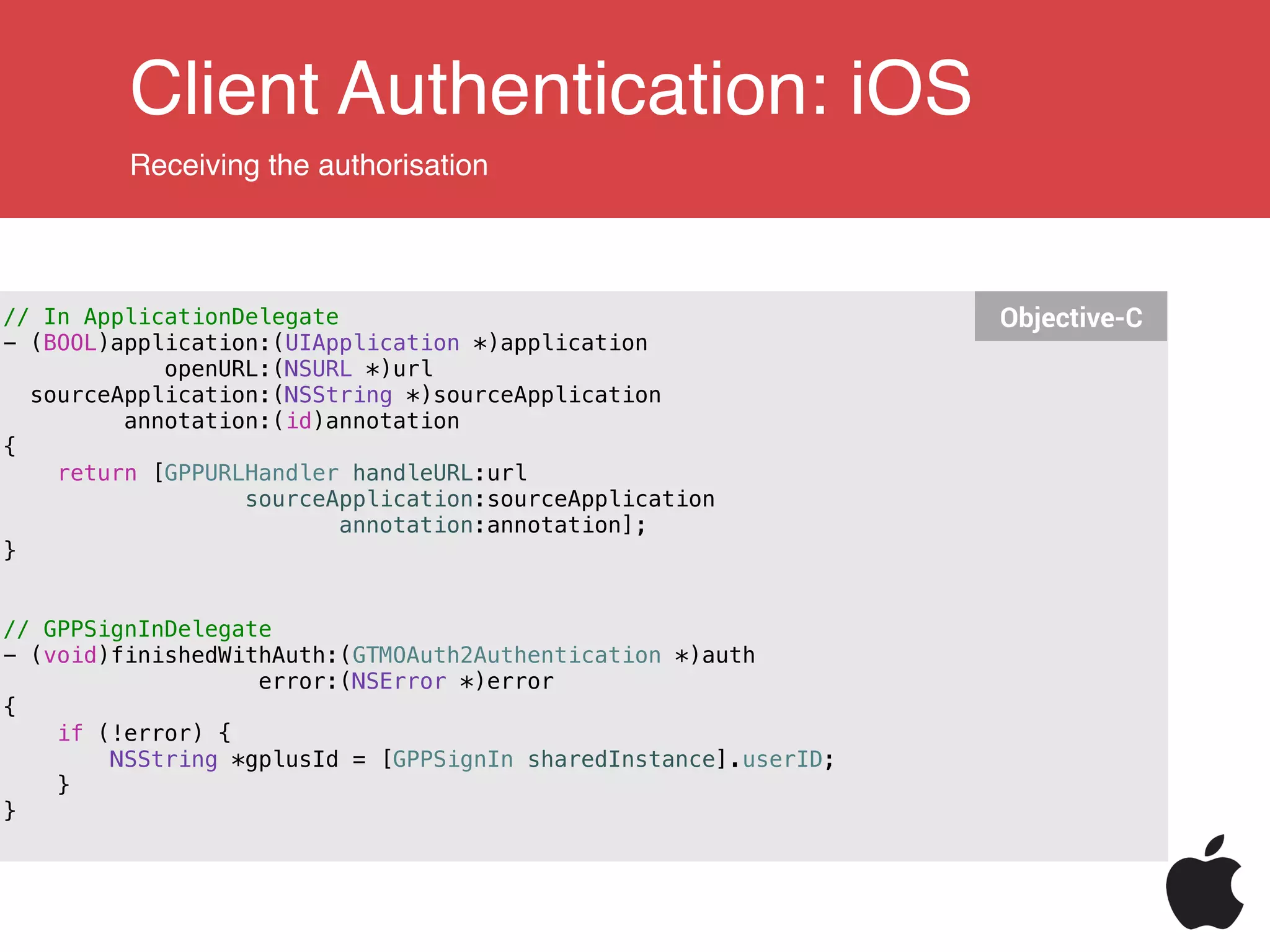 Client Authentication: iOS
Receiving the authorisation
// In ApplicationDelegate
- (BOOL)application:(UIApplication *)application
openURL:(NSURL *)url
sourceApplication:(NSString *)sourceApplication
annotation:(id)annotation
{
return [GPPURLHandler handleURL:url
sourceApplication:sourceApplication
annotation:annotation];
}
!
!
// GPPSignInDelegate
- (void)finishedWithAuth:(GTMOAuth2Authentication *)auth
error:(NSError *)error
{
if (!error) {
NSString *gplusId = [GPPSignIn sharedInstance].userID;
}
}
Objective-C
 