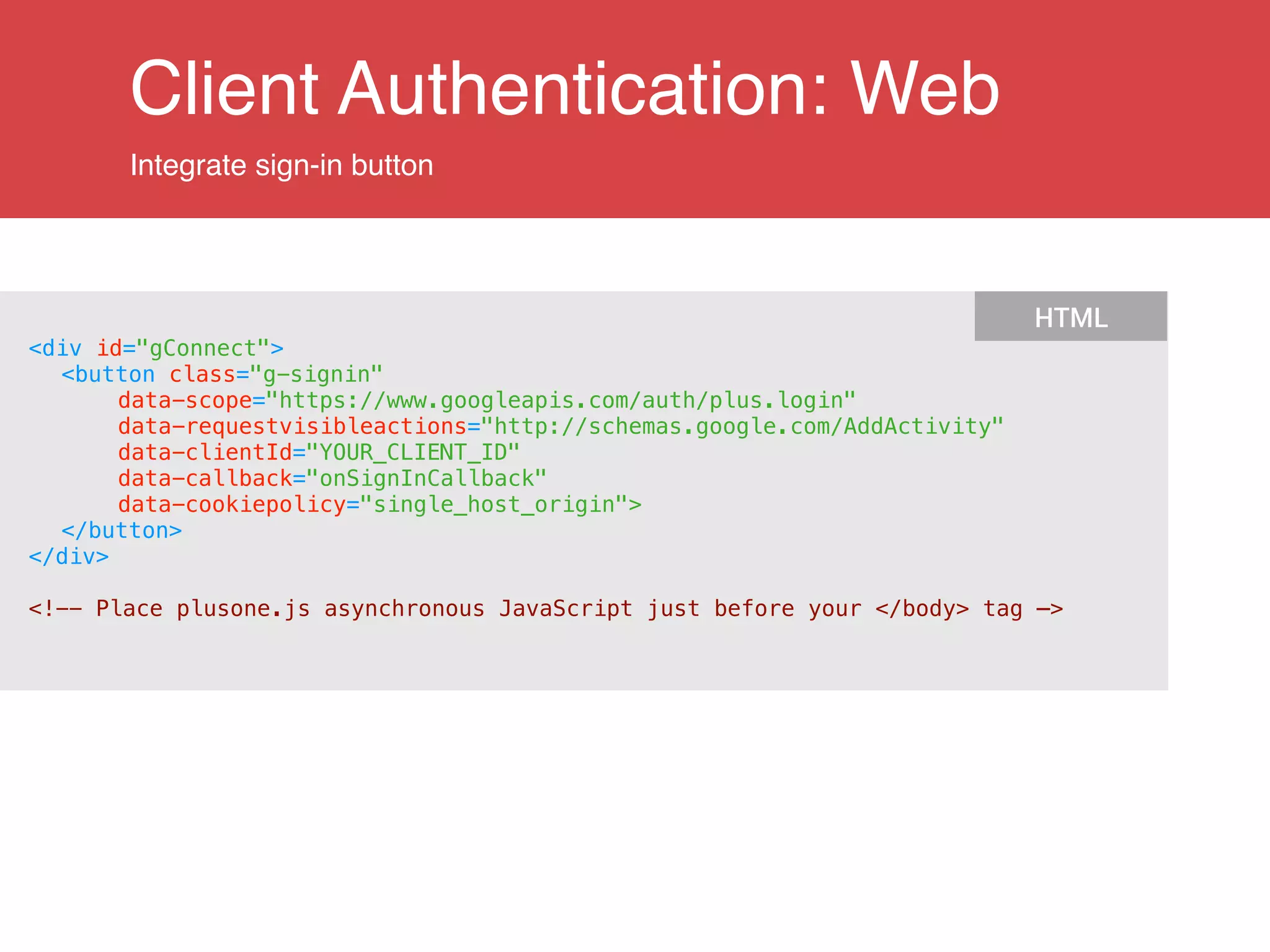 Client Authentication: Web
Integrate sign-in button
<div id="gConnect">
<button class="g-signin"
data-scope="https://www.googleapis.com/auth/plus.login"
data-requestvisibleactions="http://schemas.google.com/AddActivity"
data-clientId="YOUR_CLIENT_ID"
data-callback="onSignInCallback"
data-cookiepolicy="single_host_origin">
</button>
</div>
!
<!-- Place plusone.js asynchronous JavaScript just before your </body> tag —>
HTML
 