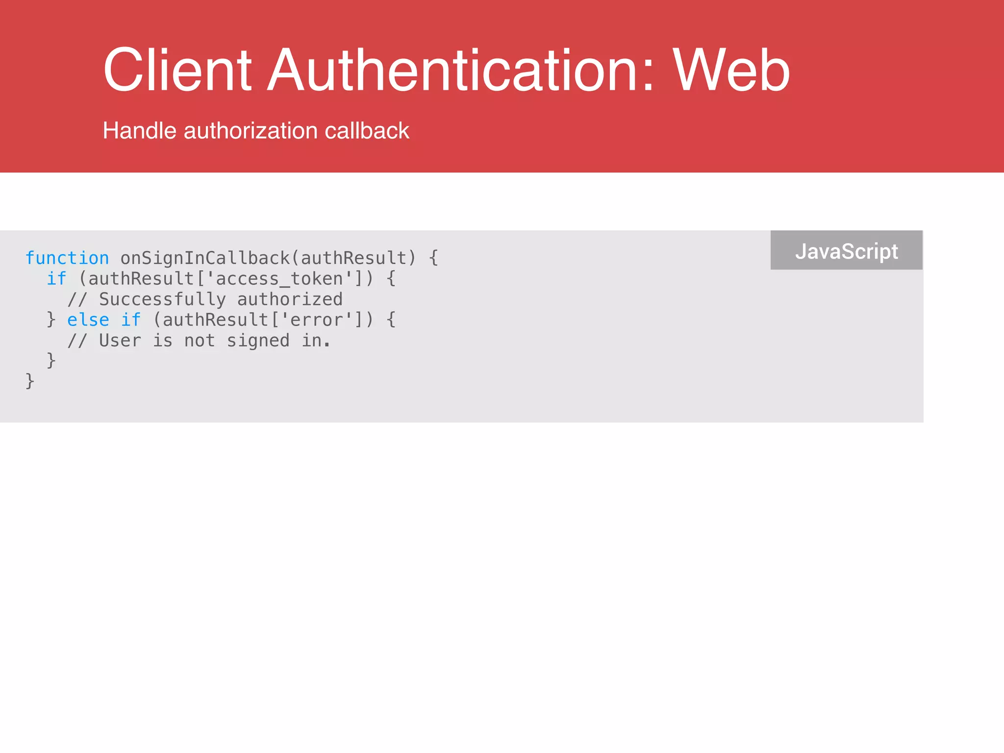 Client Authentication: Web
Handle authorization callback
function onSignInCallback(authResult) {
if (authResult['access_token']) {
// Successfully authorized
} else if (authResult['error']) {
// User is not signed in.
}
}
JavaScript
 