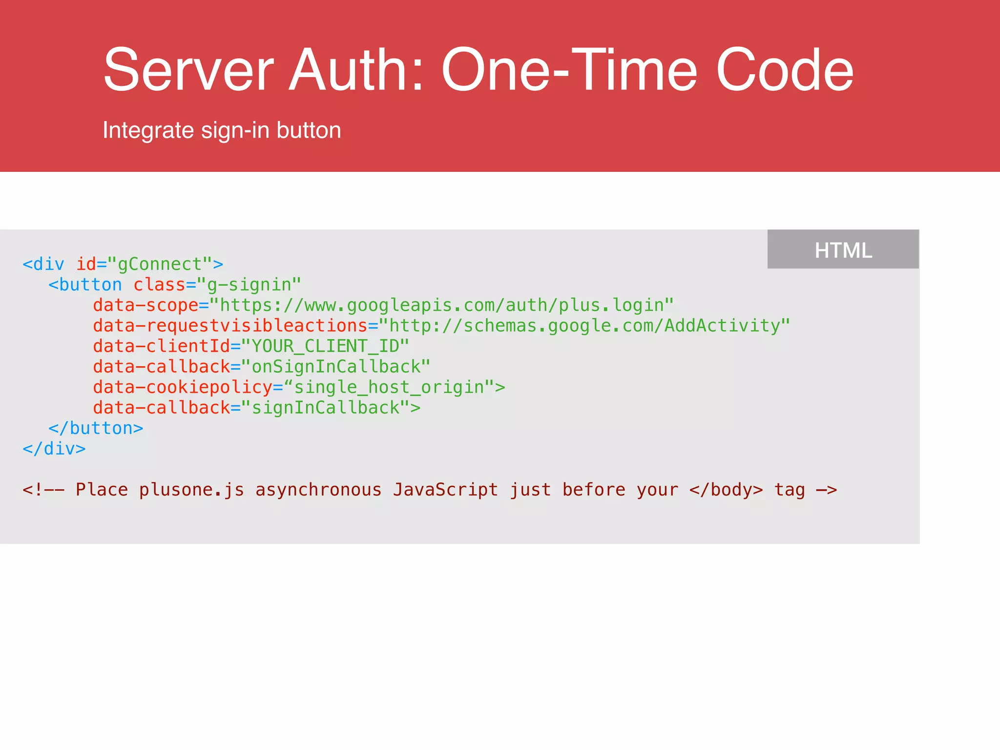 Server Auth: One-Time Code
Integrate sign-in button
<div id="gConnect">
<button class="g-signin"
data-scope="https://www.googleapis.com/auth/plus.login"
data-requestvisibleactions="http://schemas.google.com/AddActivity"
data-clientId="YOUR_CLIENT_ID"
data-callback="onSignInCallback"
data-cookiepolicy=“single_host_origin">
data-callback="signInCallback">
</button>
</div>
!
<!-- Place plusone.js asynchronous JavaScript just before your </body> tag —>
HTML
 