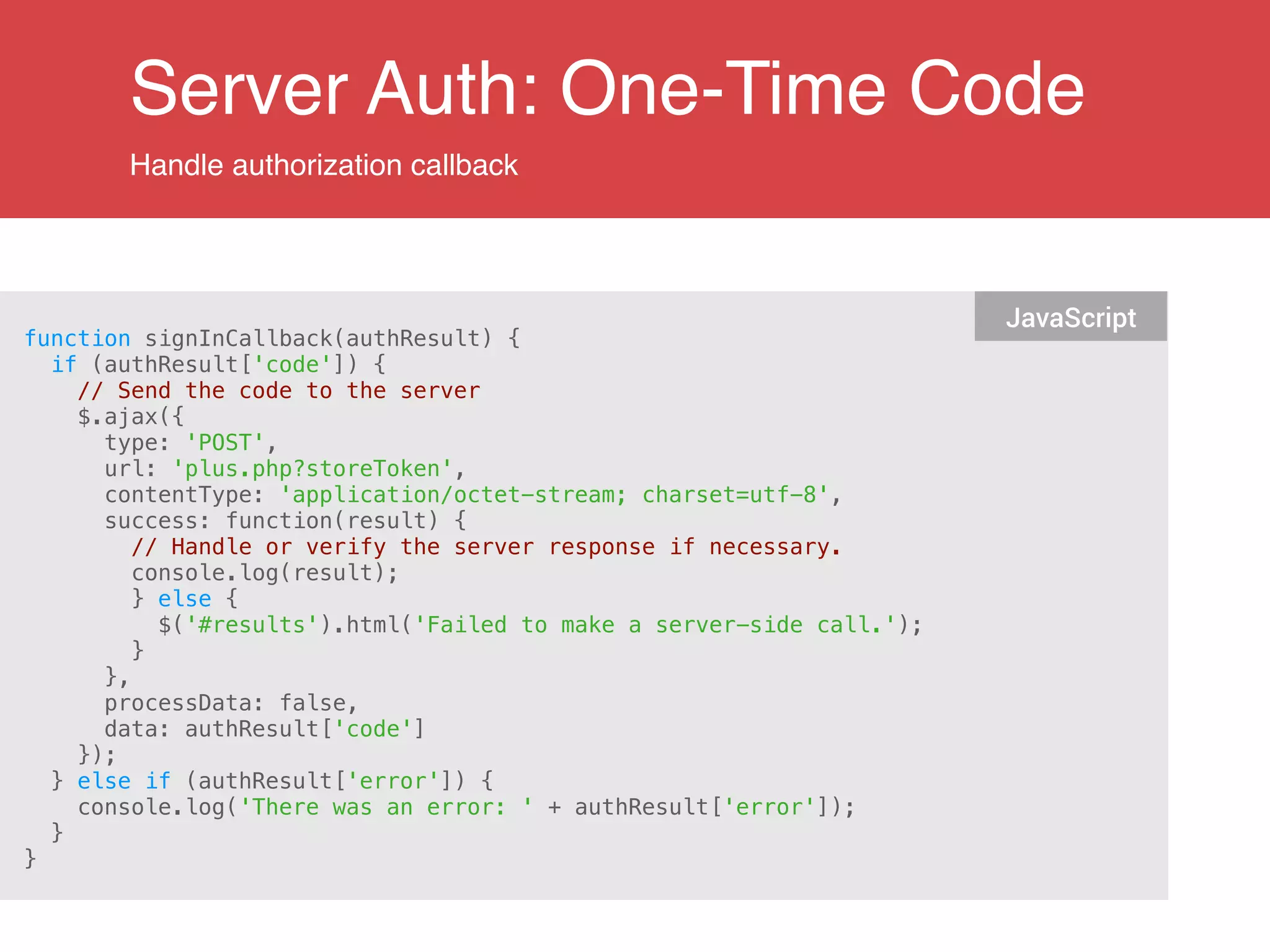 Server Auth: One-Time Code
Handle authorization callback
function signInCallback(authResult) {
if (authResult['code']) {
// Send the code to the server
$.ajax({
type: 'POST',
url: 'plus.php?storeToken',
contentType: 'application/octet-stream; charset=utf-8',
success: function(result) {
// Handle or verify the server response if necessary.
console.log(result);
} else {
$('#results').html('Failed to make a server-side call.');
}
},
processData: false,
data: authResult['code']
});
} else if (authResult['error']) {
console.log('There was an error: ' + authResult['error']);
}
}
JavaScript
 