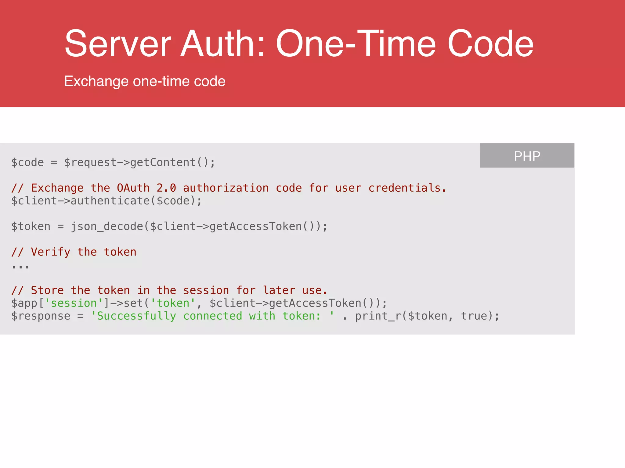 Server Auth: One-Time Code
Exchange one-time code
$code = $request->getContent();
!
// Exchange the OAuth 2.0 authorization code for user credentials.
$client->authenticate($code);
!
$token = json_decode($client->getAccessToken());
!
// Verify the token
...
!
// Store the token in the session for later use.
$app['session']->set('token', $client->getAccessToken());
$response = 'Successfully connected with token: ' . print_r($token, true);
PHP
 