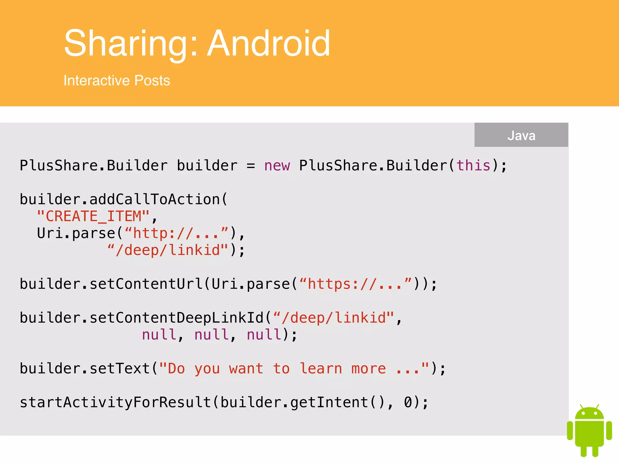 Sharing: Android
Interactive Posts
PlusShare.Builder builder = new PlusShare.Builder(this);
!
builder.addCallToAction(
"CREATE_ITEM",
Uri.parse(“http://...”),
“/deep/linkid");
!
builder.setContentUrl(Uri.parse(“https://...”));
!
builder.setContentDeepLinkId(“/deep/linkid",
null, null, null);
!
builder.setText("Do you want to learn more ...");
!
startActivityForResult(builder.getIntent(), 0);
Java
 