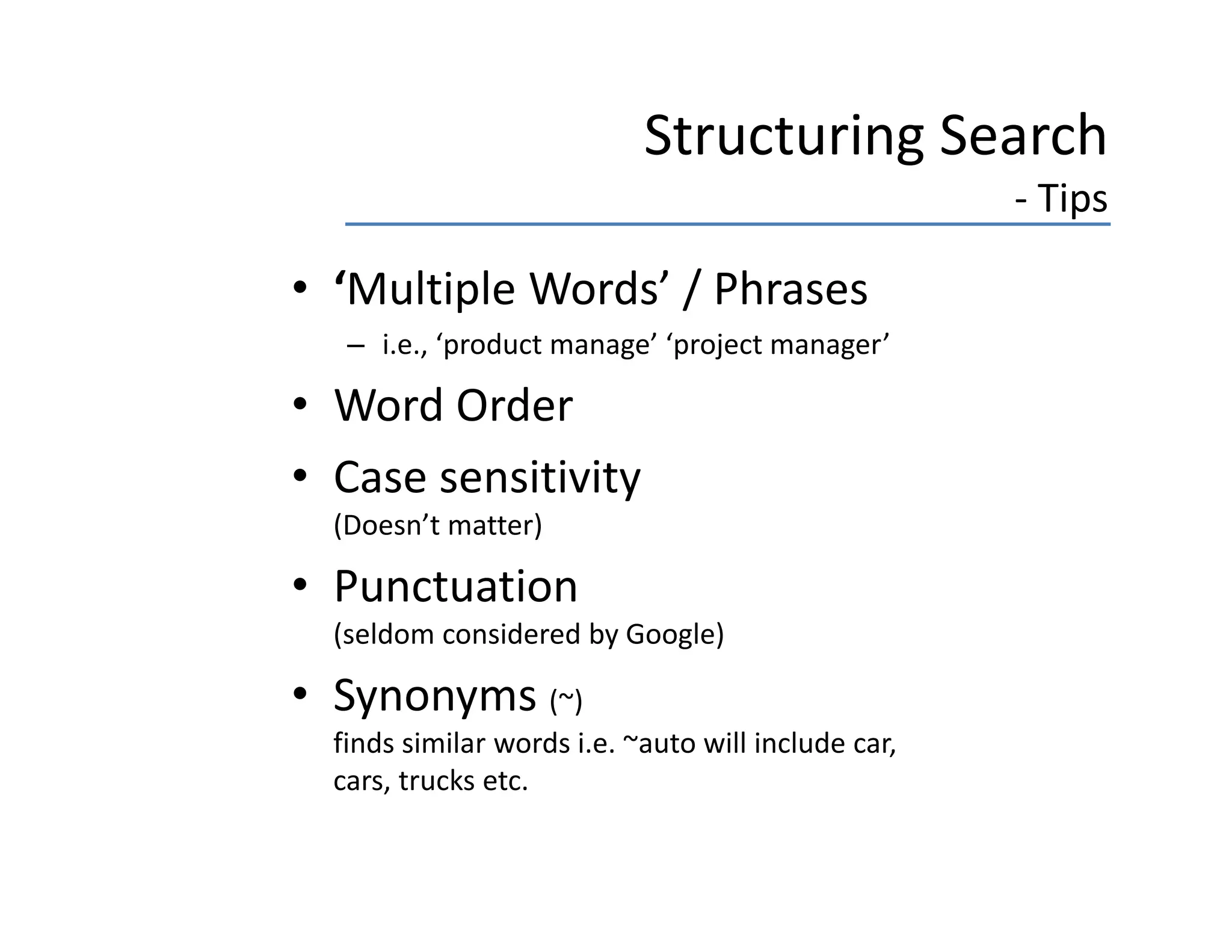 Structuring Search 
                                                      ‐ Tips

• ‘Multiple Words’ / Phrases
   Multiple Words / Phrases
   – i.e., ‘product manage’ ‘project manager’

• Word Order
  Word Order
• Case sensitivity 
  (
  (Doesn’t matter)
                 )

• Punctuation 
  (seldom considered by Google)

• Synonyms (~)
  finds similar words i.e. ~auto will include car, 
  cars, trucks etc.
  cars trucks etc
 
