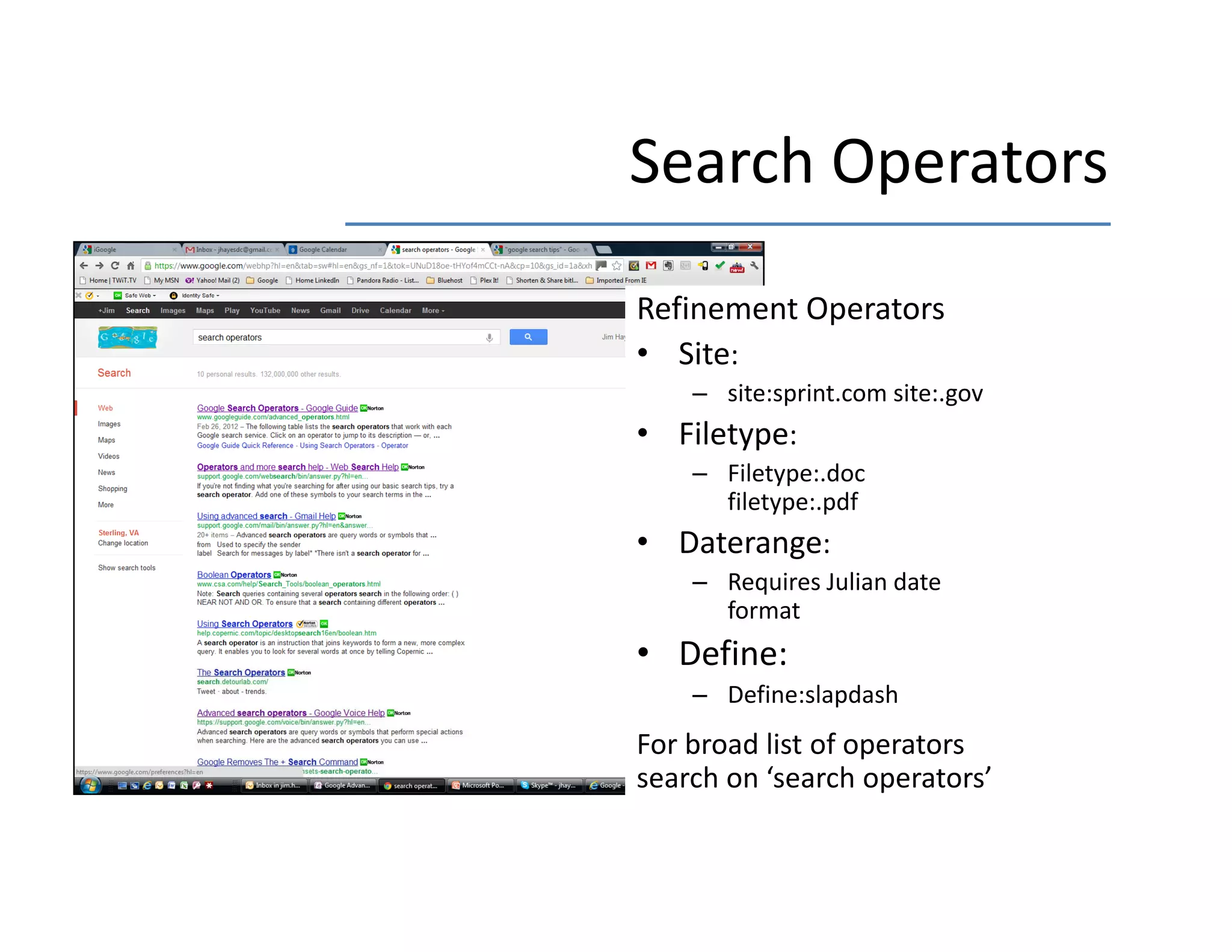 Search Operators
Search Operators
Refinement Operators
  f
• Site:
    – site:sprint.com site:.gov
• Filetype:
    – Filetype:.doc
      filetype:.pdf
• D t
  Daterange:
    – Requires Julian date 
      format
• Define:
    – Define:slapdash
For broad list of operators 
search on  search operators
search on ‘search operators’
 