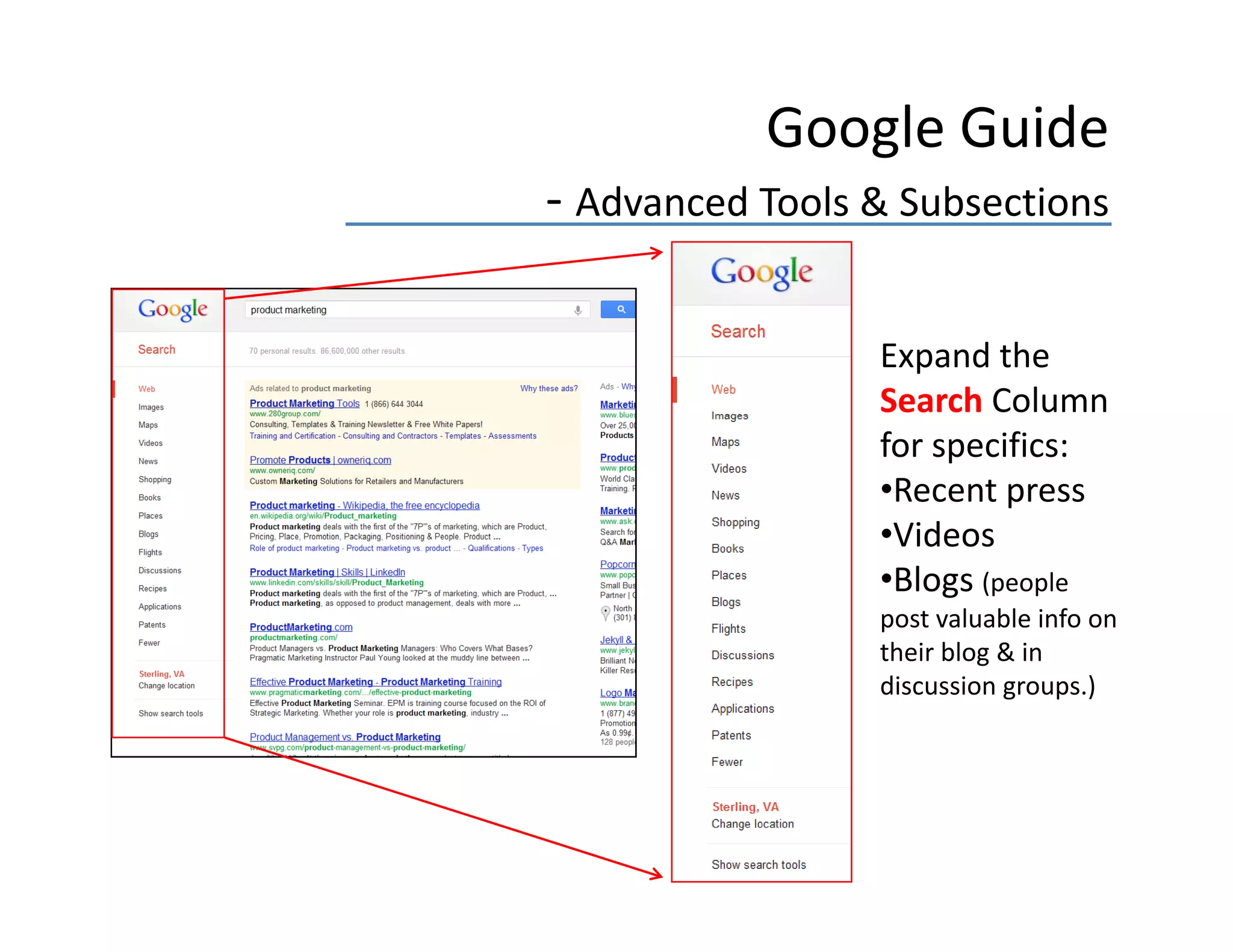 Google Guide
‐ Advanced Tools & Subsections

                 Expand the 
                 Search Column 
                 for specifics:
                 •Recent press
                 •Videos
                 •Blogs (people 
                 post valuable info on 
                 their blog & in 
                 their blog & in
                 discussion groups.)
 