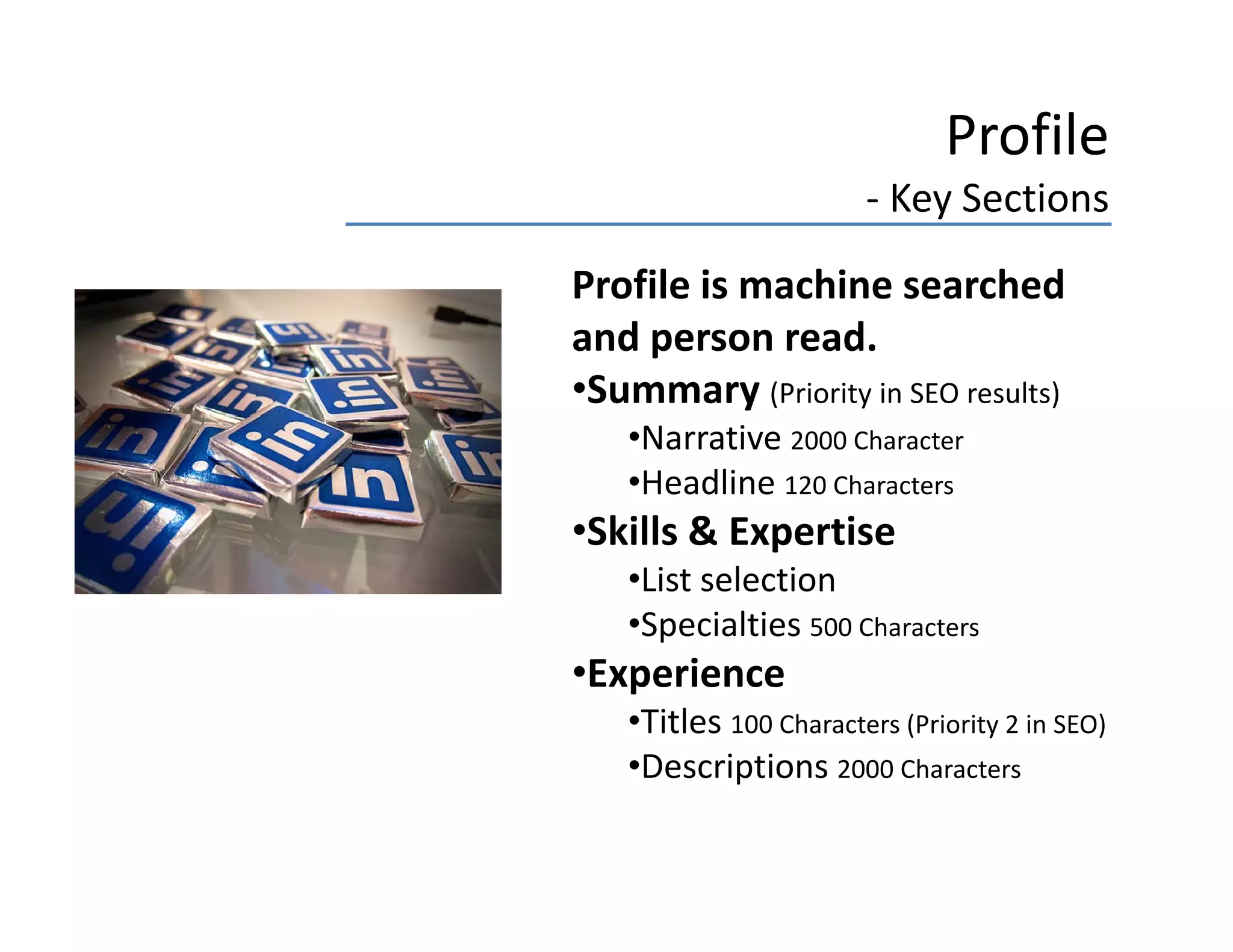 Profile
                       ‐ Key Sections
Profile is machine searched 
Profile is machine searched
and person read.
•Summary (Priority in SEO results)
   •Narrative 2000 Character
   •Headline 120 Characters
•Skills & Expertise
 Skills & Expertise
   •List selection
   •Specialties 500 Characters
•Experience
   •Titles 100 Characters (Priority 2 in SEO)
    Descriptions 2000 Characters
   •Descriptions 2000 Characters
 