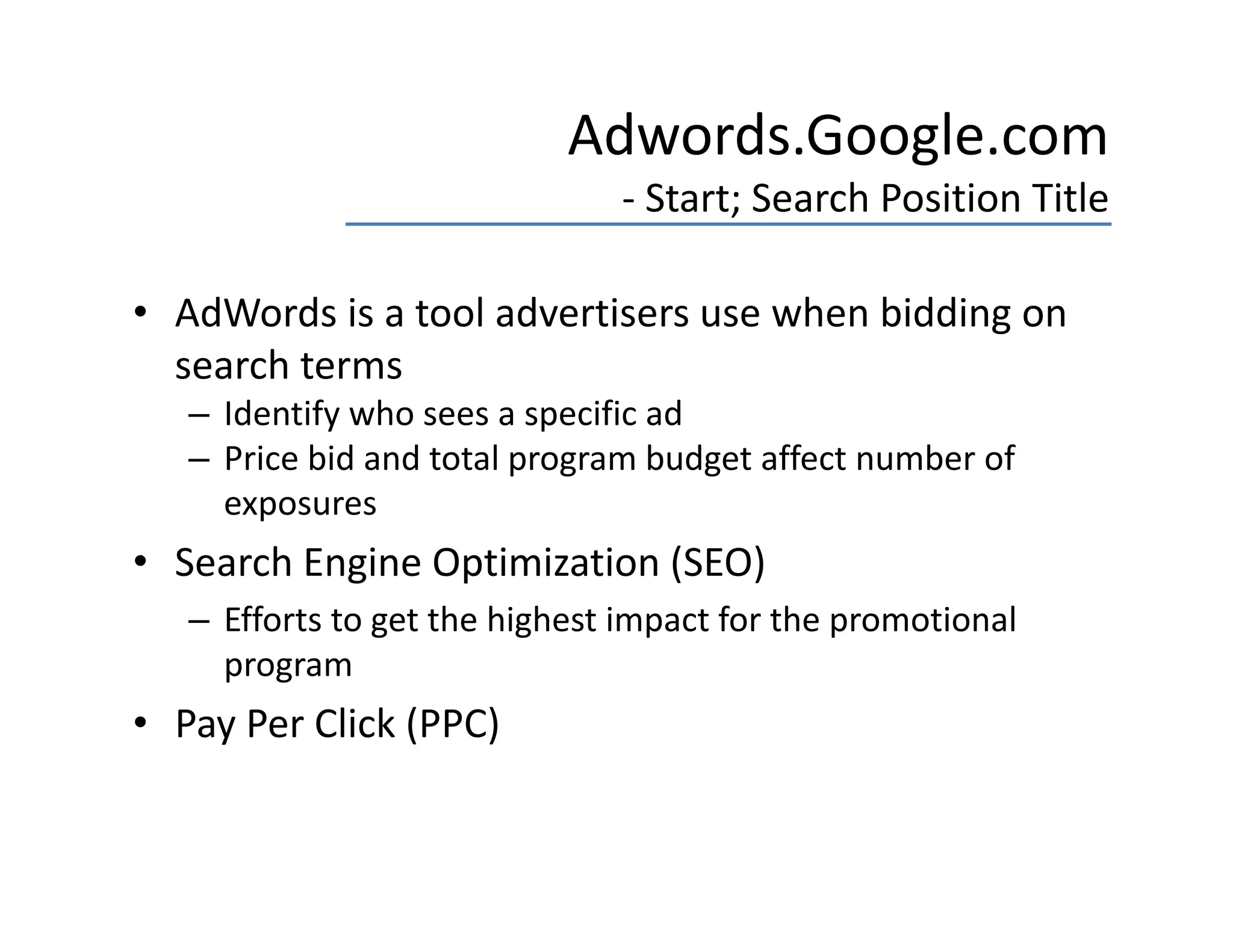 Adwords.Google.com
                               ‐ Start; Search Position Title

• AdWords is a tool advertisers use when bidding on 
  search terms
   – Identify who sees a specific ad
     Identify who sees a specific ad
   – Price bid and total program budget affect number of 
     exposures
• Search Engine Optimization (SEO)  
   – Efforts to get the highest impact for the promotional 
     program
• Pay Per Click (PPC)
 
