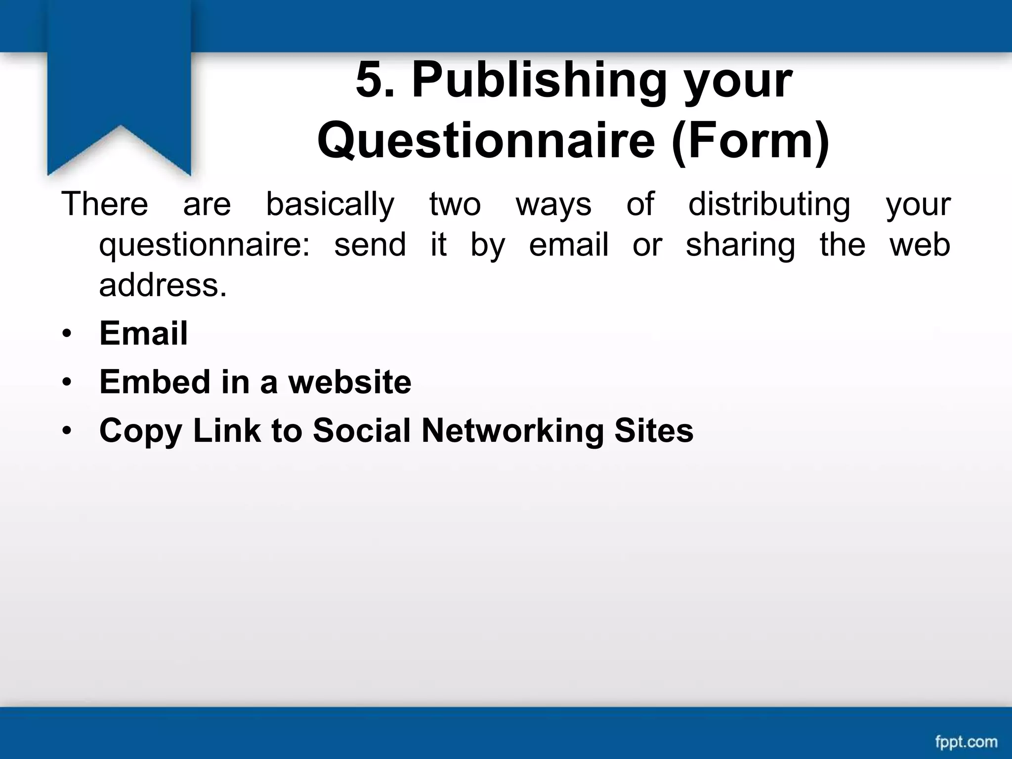5. Publishing your
Questionnaire (Form)
There are basically two ways of distributing your
questionnaire: send it by email or sharing the web
address.
• Email
• Embed in a website
• Copy Link to Social Networking Sites
 