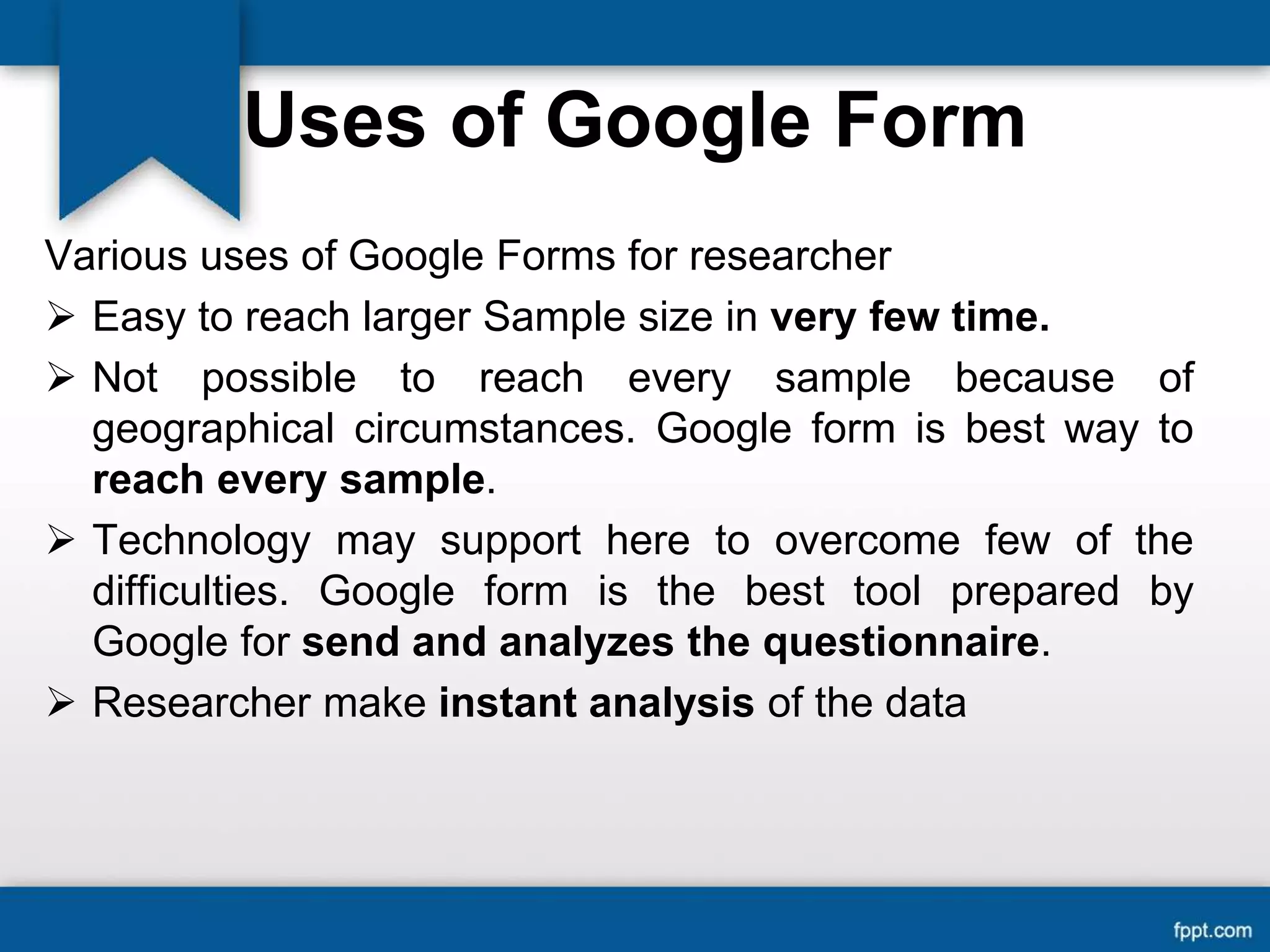 Uses of Google Form
Various uses of Google Forms for researcher
 Easy to reach larger Sample size in very few time.
 Not possible to reach every sample because of
geographical circumstances. Google form is best way to
reach every sample.
 Technology may support here to overcome few of the
difficulties. Google form is the best tool prepared by
Google for send and analyzes the questionnaire.
 Researcher make instant analysis of the data
 