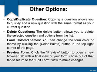Other Options:
• Copy/Duplicate Question: Copying a question allows you
to quickly add a new question with the same format as your
current question
• Delete Questions: The delete button allows you to delete
the selected question and options from the list.
• Form Colors/Themes: You can change the form color or
theme by clicking the (Color Palate) button in the top right
corner of the page.
• Preview Form: Click the “Preview” button to open a new
browser tab with a final view of your form. Close out of that
tab to return to the “Edit Form” view to make changes
 