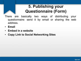 5. Publishing your
Questionnaire (Form)
There are basically two ways of distributing your
questionnaire: send it by email or sharing the web
address.
• Email
• Embed in a website
• Copy Link to Social Networking Sites
 