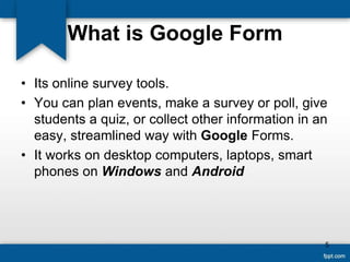 What is Google Form
• Its online survey tools.
• You can plan events, make a survey or poll, give
students a quiz, or collect other information in an
easy, streamlined way with Google Forms.
• It works on desktop computers, laptops, smart
phones on Windows and Android
5
 