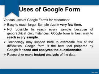 Uses of Google Form
Various uses of Google Forms for researcher
 Easy to reach larger Sample size in very few time.
 Not possible to reach every sample because of
geographical circumstances. Google form is best way to
reach every sample.
 Technology may support here to overcome few of the
difficulties. Google form is the best tool prepared by
Google for send and analyzes the questionnaire.
 Researcher make instant analysis of the data
 