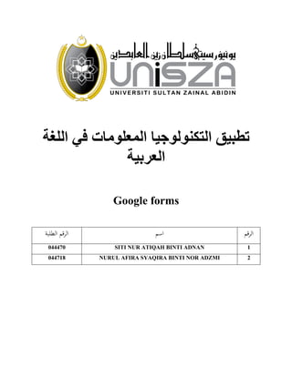 ‫اللغة‬ ‫في‬ ‫المعلومات‬ ‫التكنولوجيا‬ ‫تطبيق‬
‫العربية‬
Google forms
‫قم‬‫ر‬‫ال‬‫اسم‬‫الطلبة‬ ‫الرقم‬
1SITI NUR ATIQAH BINTI ADNAN044470
2NURUL AFIRA SYAQIRA BINTI NOR ADZMI044718
 