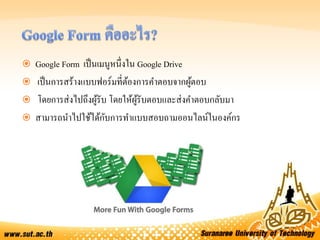  Google Form เป็นเมนูหนึ่งใน Google Drive
 เป็นการสร้างแบบฟอร์มที่ต้องการคาตอบจากผู้ตอบ
 โดยการส่งไปถึงผู้รับ โดยให้ผู้รับตอบและส่งคาตอบกลับมา
 สามารถนาไปใช้ได้กับการทาแบบสอบถามออนไลน์ในองค์กร
 