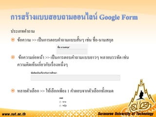ประเภทคาถาม
 ข้อความ >> เป็นการตอบคาถามแบบสั้นๆ เช่น ชื่อ-นามสกุล
 ข้อความย่อหน้า >> เป็นการตอบคาถามแบบยาวๆ หลายบรรทัด เช่น
ความคิดเห็นเกี่ยวกับเรื่องหนึ่งๆ
 หลายตัวเลือก >> ให้เลือกเพียง 1 คาตอบจากตัวเลือกทั้งหมด
 