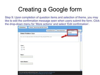 Creating a Google form Step 9: Upon completion of question items and selection of theme, you may like to edit the confirmation message seen when users submit the form. Click the drop-down menu for ‘More actions’ and select ‘Edit confirmation’. 