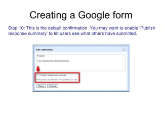 Creating a Google form Step 10: This is the default confirmation. You may want to enable ‘Publish response summary’ to let users see what others have submitted. 