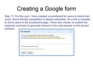 Creating a Google form Step 11: For this quiz, I have created a scoreboard for users to check their score. Some friendly competition is always welcomed. So a link is included  to direct users to the scoreboard page. I have also chosen to publish the  response summary to generate interest in the most popular vs the correct  answers. 