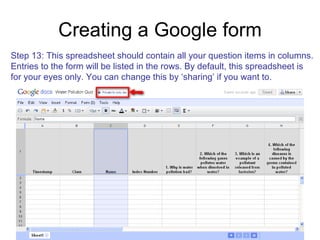 Creating a Google form Step 13: This spreadsheet should contain all your question items in columns. Entries to the form will be listed in the rows. By default, this spreadsheet is for your eyes only. You can change this by ‘sharing’ if you want to. 