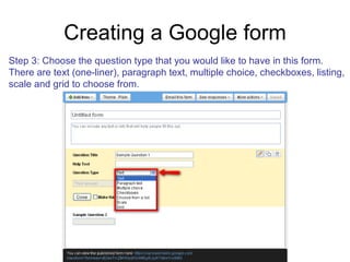Creating a Google form Step 3: Choose the question type that you would like to have in this form.  There are text (one-liner), paragraph text, multiple choice, checkboxes, listing, scale and grid to choose from.  