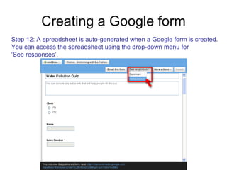 Creating a Google form Step 12: A spreadsheet is auto-generated when a Google form is created. You can access the spreadsheet using the drop-down menu for  ‘ See responses’. 