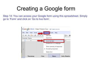 Creating a Google form Step 14: You can access your Google form using this spreadsheet. Simply  go to ‘Form’ and click on ‘Go to live form’.  
