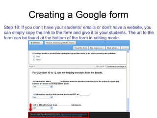 Creating a Google form Step 18: If you don’t have your students’ emails or don’t have a website, you can simply copy the link to the form and give it to your students. The url to the  form can be found at the bottom of the form in editing mode. 
