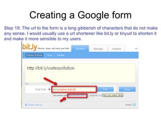 Creating a Google form Step 19: The url to the form is a long gibberish of characters that do not make  any sense. I would usually use a url shortener like bit.ly or tinyurl to shorten it and make it more sensible to my users. 