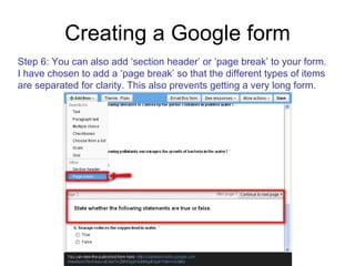 Creating a Google form Step 6: You can also add ‘section header’ or ‘page break’ to your form.  I have chosen to add a ‘page break’ so that the different types of items are separated for clarity. This also prevents getting a very long form. 