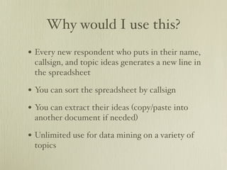 Why would I use this?
• Every new respondent who puts in their name,
 callsign, and topic ideas generates a new line in
 the spreadsheet

• You can sort the spreadsheet by callsign
• You can extract their ideas (copy/paste into
 another document if needed)

• Unlimited use for data mining on a variety of
 topics
 