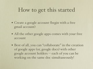 How to get this started

• Create a google account (begin with a free
 gmail account)

• All the other google apps comes with your free
 account

• Best of all, you can “collaborate” in the creation
 of google apps (or, google docs) with other
 google account holders -- each of you can be
 working on the same doc simultaneously!
 