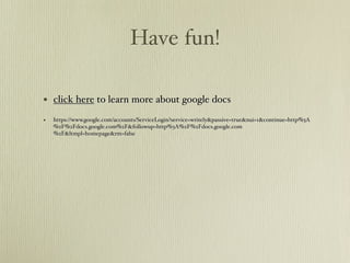 Have fun!

• click here to learn more about google docs
•   https://www.google.com/accounts/ServiceLogin?service=writely&passive=true&nui=1&continue=http%3A
    %2F%2Fdocs.google.com%2F&followup=http%3A%2F%2Fdocs.google.com
    %2F&ltmpl=homepage&rm=false
 