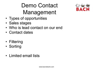 Demo Contact
          Management
•   Types of opportunities
•   Sales stages
•   Who is lead contact on our end
•   Contact dates

• Filtering
• Sorting

• Limited email lists

                    www.bacnetwork.com
 