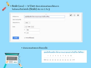 • Scale (สเกล) — ให้ User เลือกระดับของคา ตอบที่ต้องการ 
ในลักษณะเป็นลา ดับขนั้ (Scale) เช่น จาก 1 ถึง 5 
• ลักษณะของคาตอบจะเป็นแบบนี้ค่ะ 
 