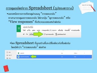 การดผูลลัพธ์จาก Spreadsheet (รปูของตาราง) 
•นอกเหนือจากการเรียกดูผ่านเมนู “การตอบกลับ” 
เราสามารถดูผลการตอบกลับ ได้จากปุ่ม “ดูการตอบกลับ” หรือ 
“View responses” ที่บริเวณบนของหน้าฟอร์ม 
•โดย Spreadsheet ที่ถูกสร้างขนึ้จะมีชอื่เดียวกับชื่อฟอร์ม 
โดยมคีา ว่า “การตอบกลับ” ต่อท้าย 
 