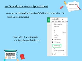 การ Download ผลลัพธ์จาก Spreadsheet 
•เราสามารถ Download ผลลัพธ์เป็นไฟล์ใน Format ต่างๆ กัน 
เพื่อใช้ในการวิเคราะห์ขอ้มูล 
•เลือก ไฟล์ -> ดาวน์โหลดเป็น 
-> เลือกชนิดของไฟล์ที่ต้องการ 
