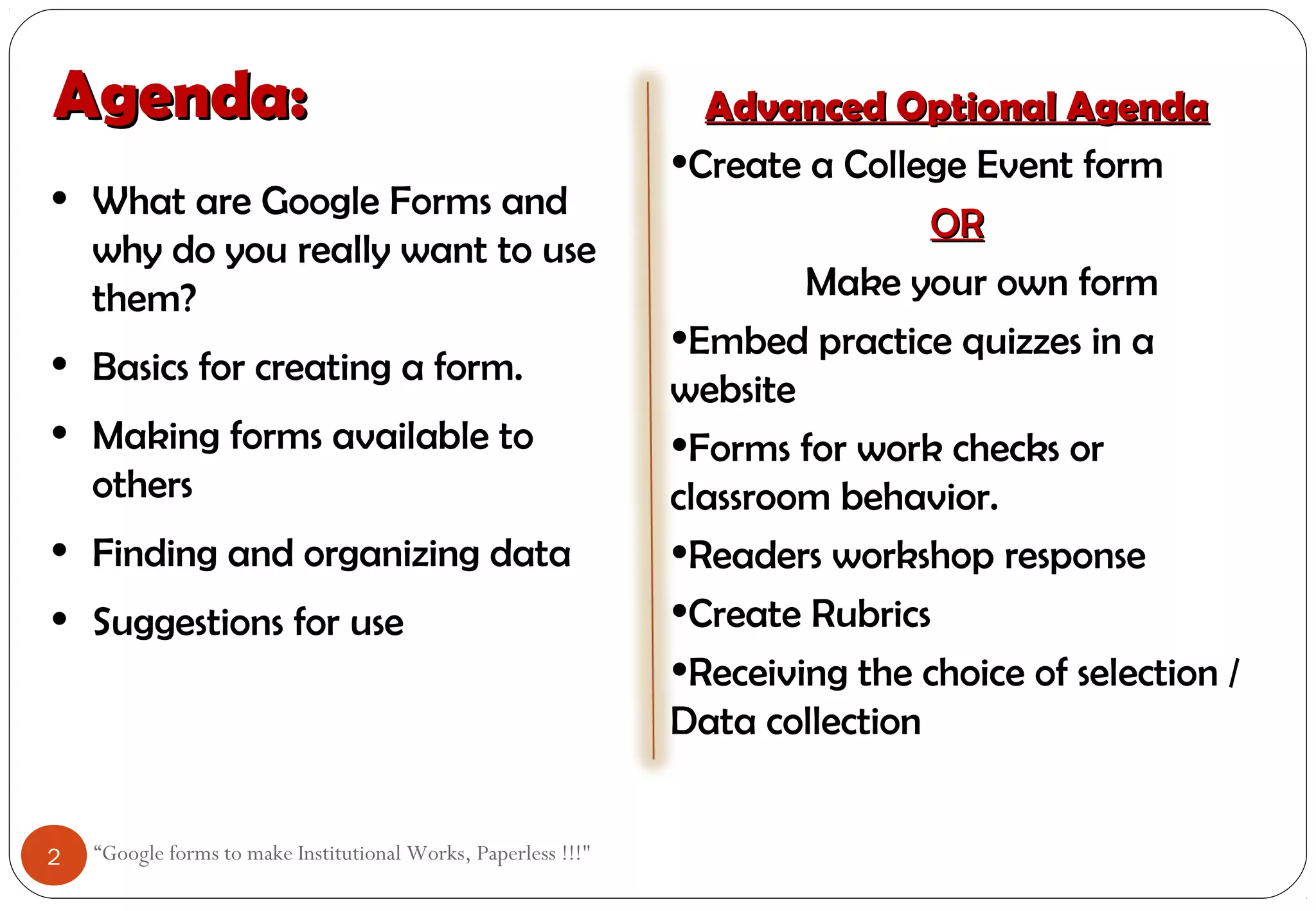 Agenda:Agenda:
“Google forms to make Institutional Works, Paperless !!!"
• What are Google Forms and
why do you really want to use
them?
• Basics for creating a form.
• Making forms available to
others
• Finding and organizing data
• Suggestions for use
Advanced Optional AgendaAdvanced Optional Agenda
•Create a College Event form
OROR
Make your own form
•Embed practice quizzes in a
website
•Forms for work checks or
classroom behavior.
•Readers workshop response
•Create Rubrics
•Receiving the choice of selection /
Data collection
2
 