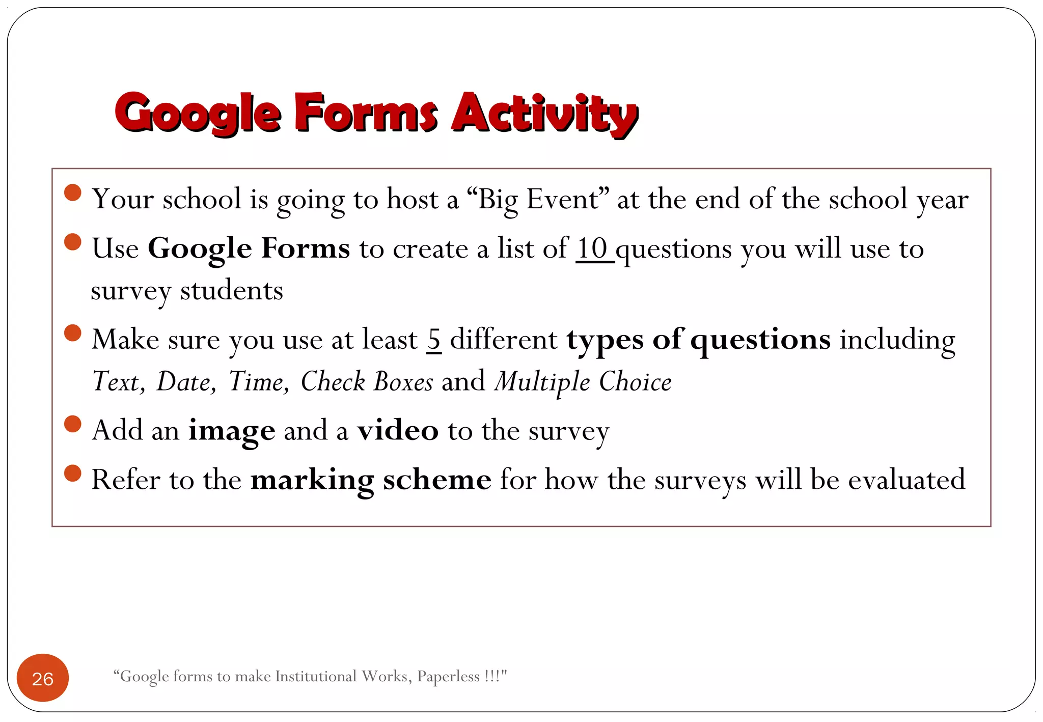 Google Forms ActivityGoogle Forms Activity
Your school is going to host a “Big Event” at the end of the school year
Use Google Forms to create a list of 10 questions you will use to
survey students
Make sure you use at least 5 different types of questions including
Text, Date, Time, Check Boxes and Multiple Choice
Add an image and a video to the survey
Refer to the marking scheme for how the surveys will be evaluated
26 “Google forms to make Institutional Works, Paperless !!!"
 