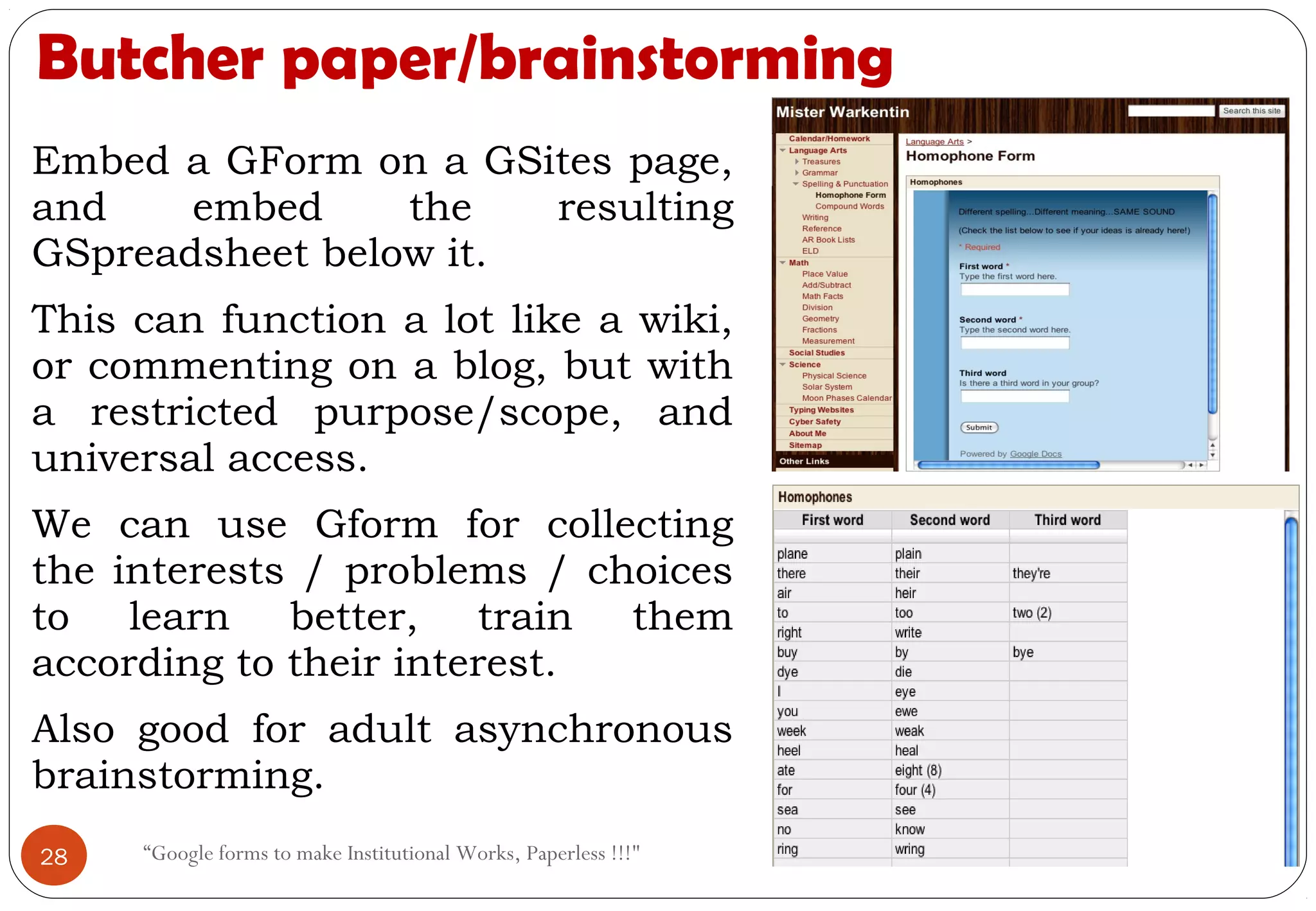 Butcher paper/brainstorming
Embed a GForm on a GSites page,
and embed the resulting
GSpreadsheet below it.
This can function a lot like a wiki,
or commenting on a blog, but with
a restricted purpose/scope, and
universal access.
We can use Gform for collecting
the interests / problems / choices
to learn better, train them
according to their interest.
Also good for adult asynchronous
brainstorming.
28 “Google forms to make Institutional Works, Paperless !!!"
 