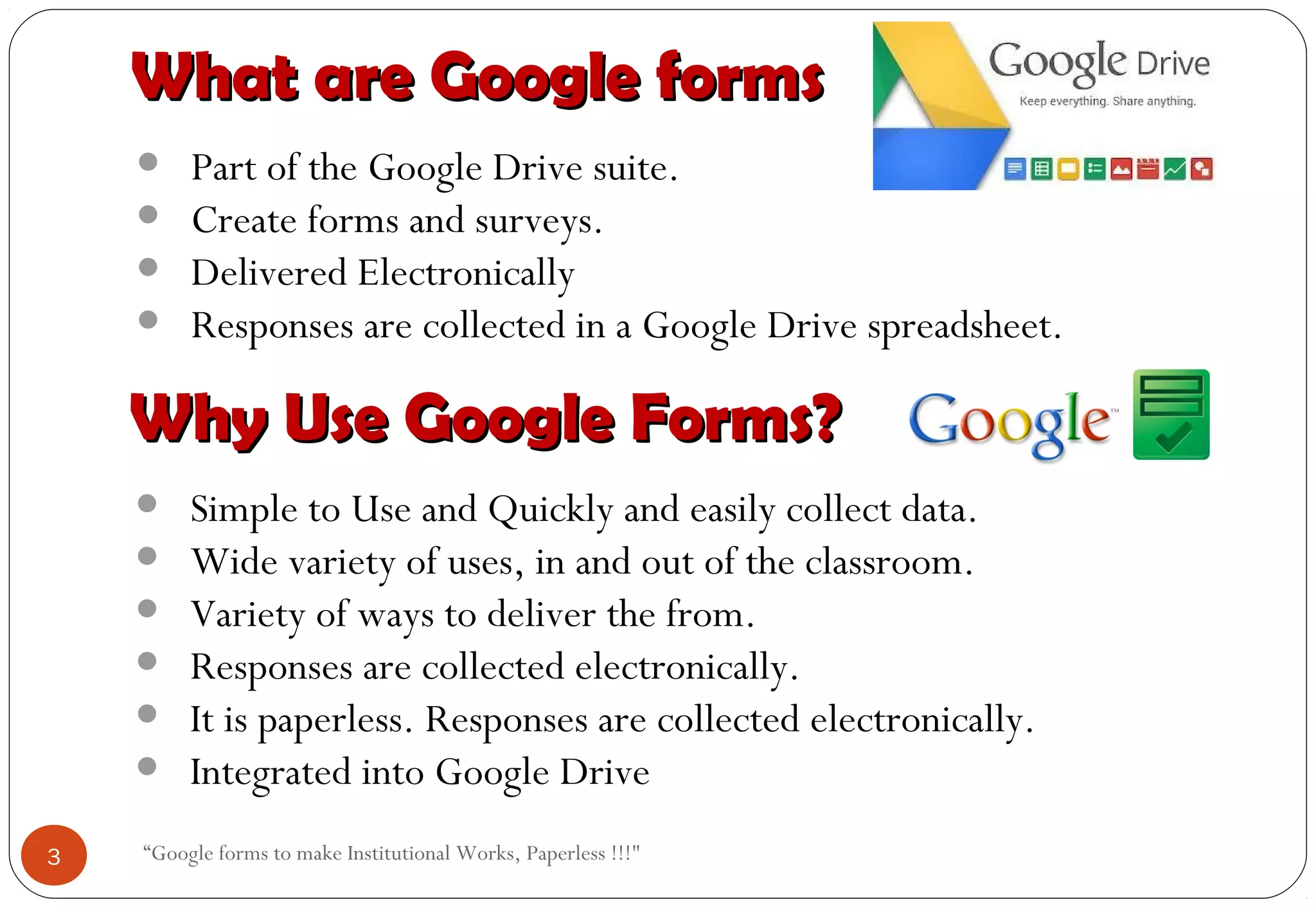 “Google forms to make Institutional Works, Paperless !!!"
What are Google formsWhat are Google forms
• Part of the Google Drive suite.
• Create forms and surveys.
• Delivered Electronically
• Responses are collected in a Google Drive spreadsheet.
Why Use Google Forms?Why Use Google Forms?
• Simple to Use and Quickly and easily collect data.
• Wide variety of uses, in and out of the classroom.
• Variety of ways to deliver the from.
• Responses are collected electronically.
• It is paperless. Responses are collected electronically.
• Integrated into Google Drive
3
 