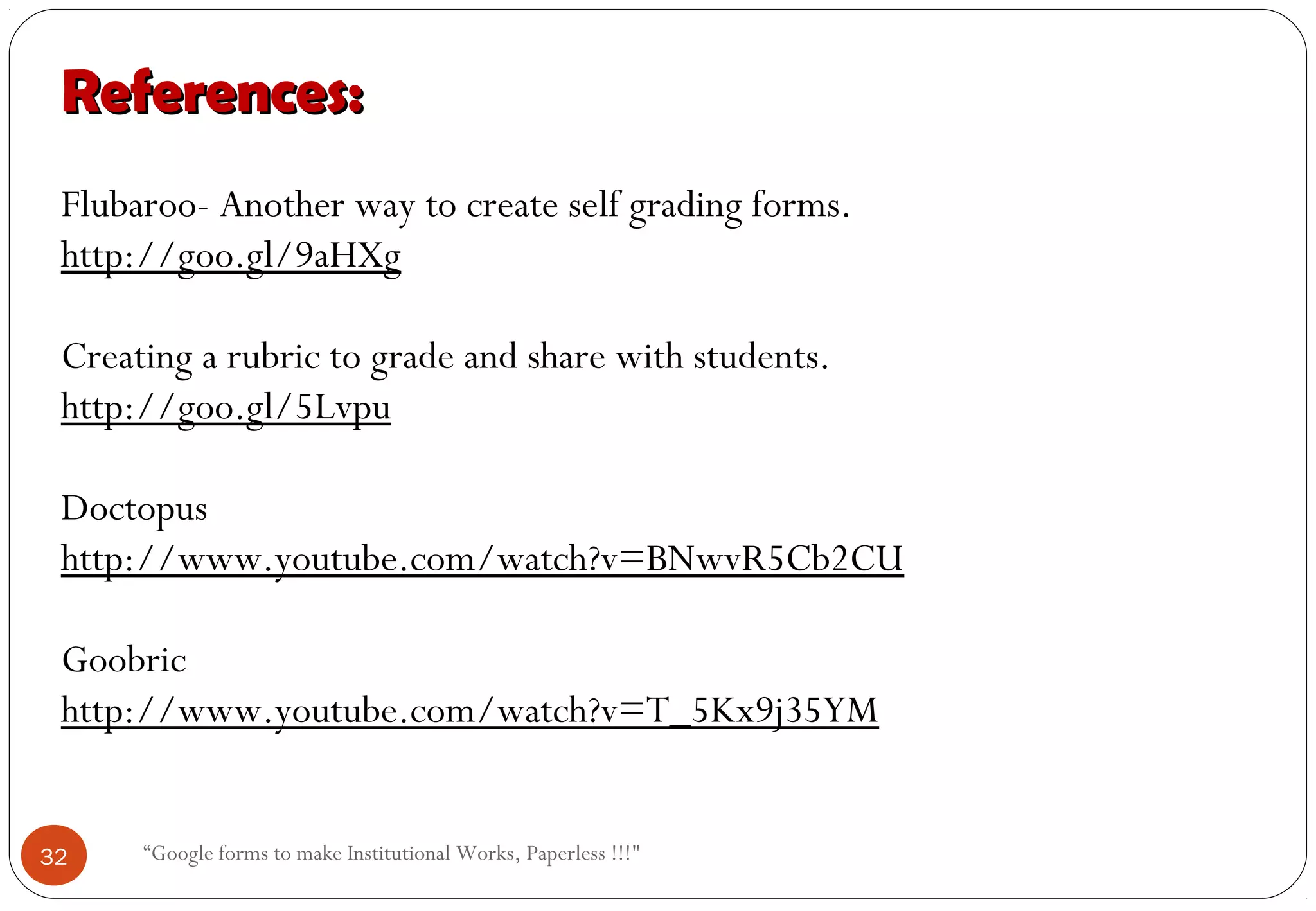 “Google forms to make Institutional Works, Paperless !!!"
References:References:
Flubaroo- Another way to create self grading forms.
http://goo.gl/9aHXg
Creating a rubric to grade and share with students.
http://goo.gl/5Lvpu
Doctopus
http://www.youtube.com/watch?v=BNwvR5Cb2CU
Goobric
http://www.youtube.com/watch?v=T_5Kx9j35YM
32
 