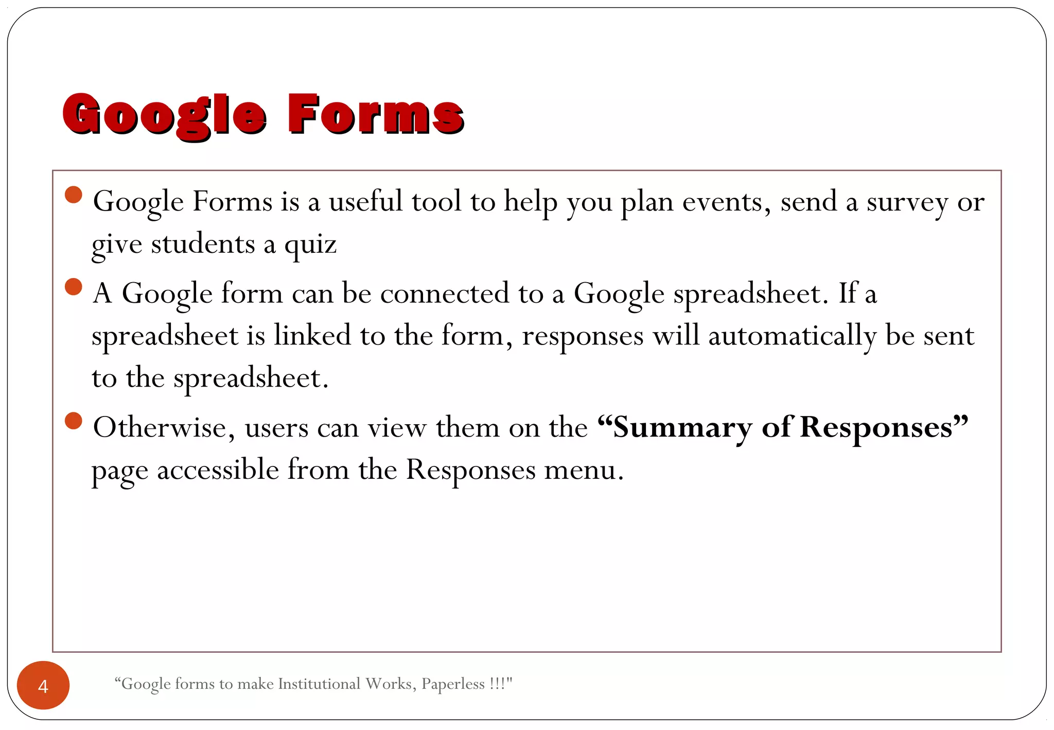 “Google forms to make Institutional Works, Paperless !!!"
Google FormsGoogle Forms
Google Forms is a useful tool to help you plan events, send a survey or
give students a quiz
A Google form can be connected to a Google spreadsheet. If a
spreadsheet is linked to the form, responses will automatically be sent
to the spreadsheet.
Otherwise, users can view them on the “Summary of Responses”
page accessible from the Responses menu.
4
 
