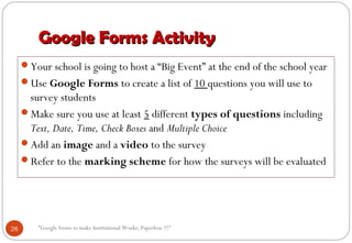 Google Forms ActivityGoogle Forms Activity
Your school is going to host a “Big Event” at the end of the school year
Use Google Forms to create a list of 10 questions you will use to
survey students
Make sure you use at least 5 different types of questions including
Text, Date, Time, Check Boxes and Multiple Choice
Add an image and a video to the survey
Refer to the marking scheme for how the surveys will be evaluated
26 “Google forms to make Institutional Works, Paperless !!!"
 